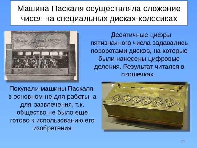 Машина Паскаля осуществляла сложение чисел на специальных дисках-колесиках Десятичные цифры пятизначного числа задавались поворотами дисков, на которые были нанесены цифровые деления. Результат читался в окошечках. Покупали машины Паскаля в основном не для работы, а для развлечения, т.к. общество не было еще готово к использованию его изобретения  