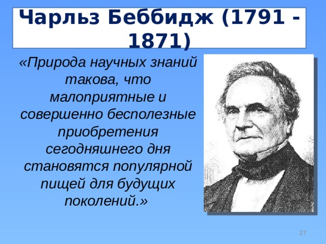 Чарльз Беббидж (1791 - 1871) «Природа научных знаний такова, что малоприятные и совершенно бесполезные приобретения сегодняшнего дня становятся популярной пищей для будущих поколений.»   