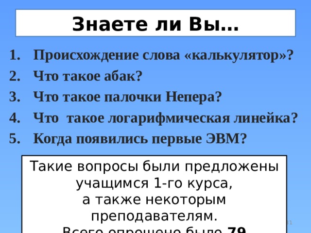Знаете ли Вы… Происхождение слова «калькулятор»? Что такое абак? Что такое палочки Непера? Что такое логарифмическая линейка? Когда появились первые ЭВМ? Такие вопросы были предложены  учащимся 1-го курса,  а также некоторым преподавателям. Всего опрошено было 79 человека.  