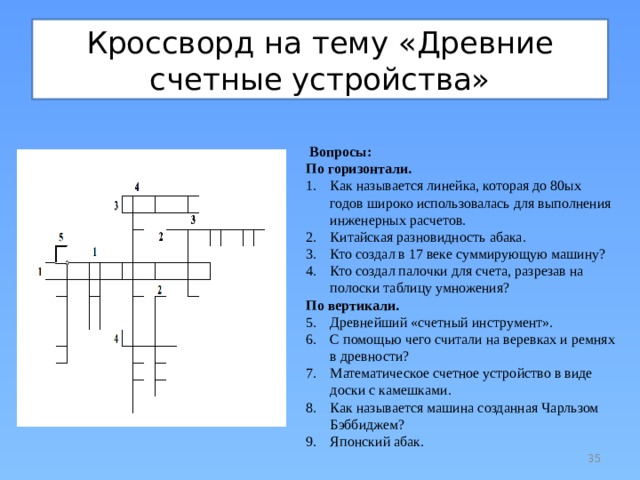 Кроссворд на тему «Древние счетные устройства»   Вопросы: По горизонтали. Как называется линейка, которая до 80ых годов широко использовалась для выполнения инженерных расчетов. Китайская разновидность абака. Кто создал в 17 веке суммирующую машину? Кто создал палочки для счета, разрезав на полоски таблицу умножения? По вертикали. Древнейший «счетный инструмент». С помощью чего считали на веревках и ремнях в древности? Математическое счетное устройство в виде доски с камешками. Как называется машина созданная Чарльзом Бэббиджем? Японский абак.  