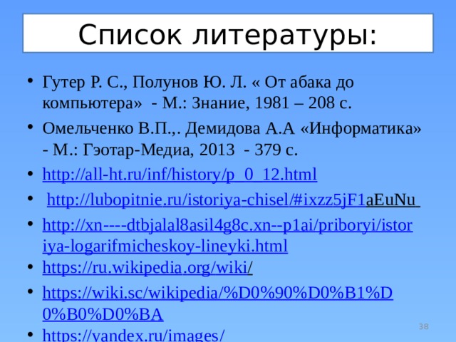 Список литературы: Гутер Р. С., Полунов Ю. Л. « От абака до компьютера» - М.: Знание, 1981 – 208 с. Омельченко В.П.,. Демидова А.А «Информатика» - М.: Гэотар-Медиа, 2013 - 379 с. http://all-ht.ru/inf/history/p_0_12.html  http :// lubopitnie . ru / istoriya - chisel /# ixzz 5 jF 1 aEuNu  http://xn----dtbjalal8asil4g8c.xn--p1ai/priboryi/istoriya-logarifmicheskoy-lineyki.html https :// ru . wikipedia . org / wiki /  https://wiki.sc/wikipedia/%D0%90%D0%B1%D0%B0%D0%BA https://yandex.ru/images /  