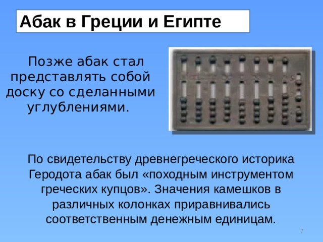 Абак в Греции и Египте Позже абак стал представлять собой доску со сделанными углублениями. По свидетельству древнегреческого историка Геродота абак был «походным инструментом греческих купцов». Значения камешков в различных колонках приравнивались соответственным денежным единицам.  