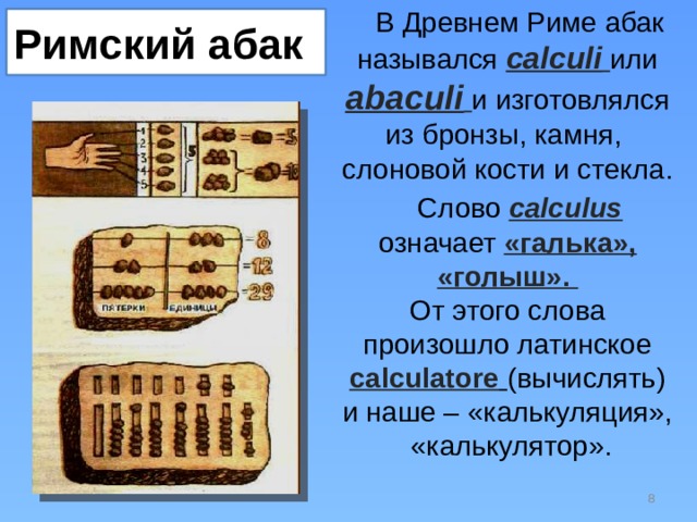В Древнем Риме абак назывался calculi  или abaculi  и изготовлялся из бронзы, камня,  слоновой кости и стекла. Слово calculus означает «галька», «голыш».  От этого слова произошло латинское calculatore  (вычислять) и наше – «калькуляция»,  «калькулятор». Римский абак  