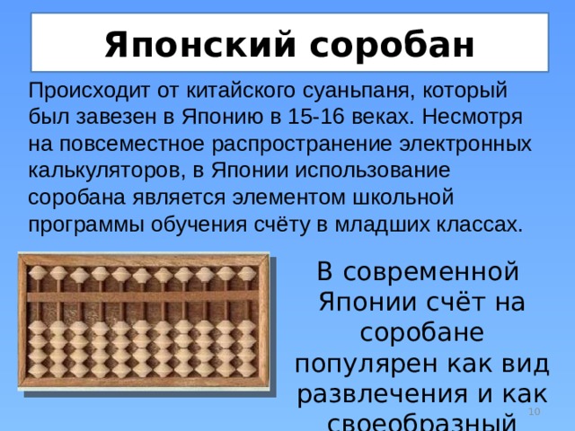Японский соробан Происходит от китайского суаньпаня, который был завезен в Японию в 15-16 веках. Несмотря на повсеместное распространение электронных калькуляторов, в Японии использование соробана является элементом школьной программы обучения счёту в младших классах. В современной Японии счёт на соробане популярен как вид развлечения и как своеобразный спорт.  