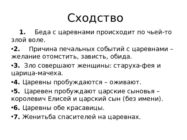  Сходство  1. Беда с царевнами происходит по чьей-то злой воле. 2. Причина печальных событий с царевнами – желание отомстить, зависть, обида. 3. Зло совершают женщины: старуха-фея и царица-мачеха. 4. Царевны пробуждаются – оживают. 5. Царевен пробуждают царские сыновья – королевич Елисей и царский сын (без имени). 6. Царевны обе красавицы. 7. Женитьба спасителей на царевнах. 