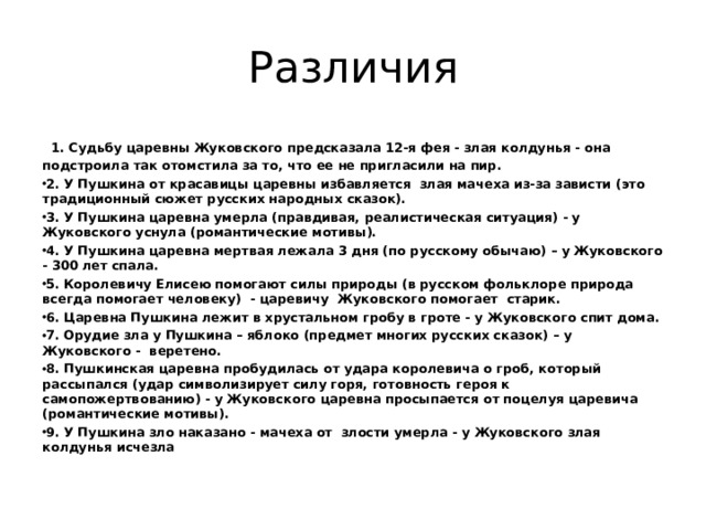 Различия  1. Судьбу царевны Жуковского предсказала 12-я фея - злая колдунья - она подстроила так отомстила за то, что ее не пригласили на пир. 2. У Пушкина от красавицы царевны избавляется злая мачеха из-за зависти (это традиционный сюжет русских народных сказок). 3. У Пушкина царевна умерла (правдивая, реалистическая ситуация) - у Жуковского уснула (романтические мотивы). 4. У Пушкина царевна мертвая лежала 3 дня (по русскому обычаю) – у Жуковского - 300 лет спала. 5. Королевичу Елисею помогают силы природы (в русском фольклоре природа всегда помогает человеку) - царевичу Жуковского помогает старик. 6. Царевна Пушкина лежит в хрустальном гробу в гроте - у Жуковского спит дома. 7. Орудие зла у Пушкина – яблоко (предмет многих русских сказок) – у Жуковского - веретено. 8. Пушкинская царевна пробудилась от удара королевича о гроб, который рассыпался (удар символизирует силу горя, готовность героя к самопожертвованию) - у Жуковского царевна просыпается от поцелуя царевича (романтические мотивы). 9. У Пушкина зло наказано - мачеха от злости умерла - у Жуковского злая колдунья исчезла 