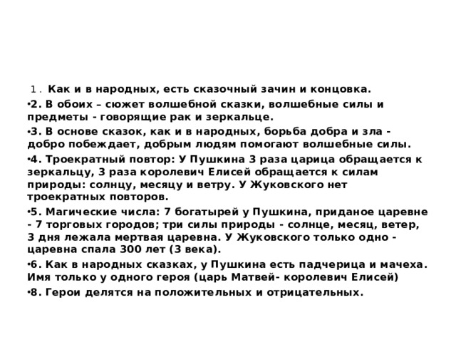  1 . Как и в народных, есть сказочный зачин и концовка. 2. В обоих – сюжет волшебной сказки, волшебные силы и предметы - говорящие рак и зеркальце. 3. В основе сказок, как и в народных, борьба добра и зла - добро побеждает, добрым людям помогают волшебные силы. 4. Троекратный повтор: У Пушкина 3 раза царица обращается к зеркальцу, 3 раза королевич Елисей обращается к силам природы: солнцу, месяцу и ветру. У Жуковского нет троекратных повторов. 5. Магические числа: 7 богатырей у Пушкина, приданое царевне - 7 торговых городов; три силы природы - солнце, месяц, ветер, 3 дня лежала мертвая царевна. У Жуковского только одно - царевна спала 300 лет (3 века). 6. Как в народных сказках, у Пушкина есть падчерица и мачеха. Имя только у одного героя (царь Матвей- королевич Елисей) 8. Герои делятся на положительных и отрицательных.  