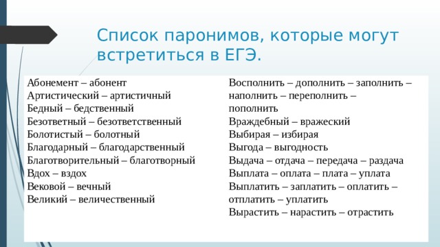 Список паронимов, которые могут встретиться в ЕГЭ. Абонемент – абонент Восполнить – дополнить – заполнить – наполнить – переполнить – Артистический – артистичный пополнить Бедный – бедственный Безответный – безответственный Враждебный – вражеский Выбирая – избирая Болотистый – болотный Благодарный – благодарственный Выгода – выгодность Выдача – отдача – передача – раздача Благотворительный – благотворный Вдох – вздох Выплата – оплата – плата – уплата Выплатить – заплатить – оплатить – отплатить – уплатить Вековой – вечный Великий – величественный Вырастить – нарастить – отрастить   