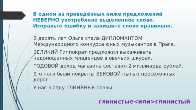 В одном из приведённых ниже предложений НЕВЕРНО употреблено выделенное слово. Исправьте ошибку и запишите слово правильно. В десять лет Ольга стала ДИПЛОМАНТОМ Международного конкурса юных музыкантов в Праге. ВЕЛИКИЙ Гиппократ предложил выхаживать недоношенных младенцев в овечьих шкурах. ГОДОВОЙ доход магазина составил 2 миллиарда рублей. Его ноги были покрыты ВЕКОВОЙ пылью просёлочных дорог. У нас в саду ГЛИНЯНЫЕ почвы. глинистыеглинистый 