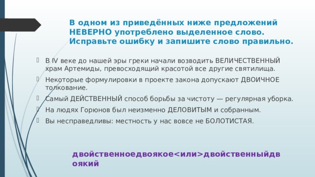 В одном из приведённых ниже предложений НЕВЕРНО употреблено выделенное слово. Исправьте ошибку и запишите слово правильно. В IV веке до нашей эры греки начали возводить ВЕЛИЧЕСТВЕННЫЙ храм Артемиды, превосходящий красотой все другие святилища. Некоторые формулировки в проекте закона допускают ДВОИЧНОЕ толкование. Самый ДЕЙСТВЕННЫЙ способ борьбы за чистоту — регулярная уборка. На людях Горюнов был неизменно ДЕЛОВИТЫМ и собранным. Вы несправедливы: местность у нас вовсе не БОЛОТИСТАЯ. двойственноедвоякоедвойственныйдвоякий 