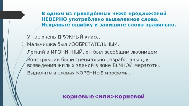 В одном из приведённых ниже предложений НЕВЕРНО употреблено выделенное слово. Исправьте ошибку и запишите слово правильно. У нас очень ДРУЖНЫЙ класс. Мальчишка был ИЗОБРЕТАТЕЛЬНЫЙ. Легкий и ИРОНИЧНЫЙ, он был всеобщим любимцем. Конструкции были специально разработаны для возведения жилых зданий в зоне ВЕЧНОЙ мерзлоты. Выделите в словах КОРЕННЫЕ морфемы. корневыекорневой 