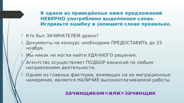 В одном из приведённых ниже предложений НЕВЕРНО употреблено выделенное слово. Исправьте ошибку и запишите слово правильно. Кто был ЗАЧИНАТЕЛЕМ драки? Документы на конкурс необходимо ПРЕДОСТАВИТЬ до 25 ноября. Мы никак не могли найти УДАЧНОГО решения. Агентство осуществляет ПОДБОР вакансий по любым направлениям деятельности. Одним из главных факторов, влияющих на их миграционные намерения, является НАЛИЧИЕ высокооплачиваемой работы. зачинщикомзачинщик 