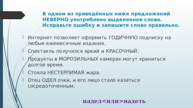 В одном из приведённых ниже предложений НЕВЕРНО употреблено выделенное слово. Исправьте ошибку и запишите слово правильно. Интернет позволяет оформить ГОДИЧНУЮ подписку на любые ежемесячные издания. Спектакль получился яркий и КРАСОЧНЫЙ. Продукты в МОРОЗИЛЬНЫХ камерах могут храниться долгое время. Стояла НЕСТЕРПИМАЯ жара. Отец ОДЕЛ очки, и его лицо стало казаться сосредоточенным. наделнадеть 