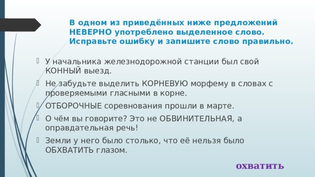 В одном из приведённых ниже предложений НЕВЕРНО употреблено выделенное слово. Исправьте ошибку и запишите слово правильно. У начальника железнодорожной станции был свой КОННЫЙ выезд. Не забудьте выделить КОРНЕВУЮ морфему в словах с проверяемыми гласными в корне. ОТБОРОЧНЫЕ соревнования прошли в марте. О чём вы говорите? Это не ОБВИНИТЕЛЬНАЯ, а оправдательная речь! Земли у него было столько, что её нельзя было ОБХВАТИТЬ глазом. охватить 