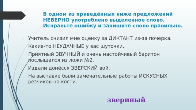 В одном из приведённых ниже предложений НЕВЕРНО употреблено выделенное слово. Исправьте ошибку и запишите слово правильно. Учитель снизил мне оценку за ДИКТАНТ из-за почерка. Какие-то НЕУДАЧНЫЕ у вас шуточки. Приятный ЗВУЧНЫЙ и очень настойчивый баритон послышался из ложи №2. Издали донёсся ЗВЕРСКИЙ вой. На выставке были замечательные работы ИСКУСНЫХ резчиков по кости. звериный 