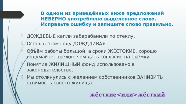 В одном из приведённых ниже предложений НЕВЕРНО употреблено выделенное слово. Исправьте ошибку и запишите слово правильно. ДОЖДЕВЫЕ капли забарабанили по стеклу. Осень в этом году ДОЖДЛИВАЯ. Объём работы большой, а сроки ЖЁСТОКИЕ, хорошо подумайте, прежде чем дать согласие на съёмку. Понятие ЖИЛИЩНЫЙ фонд использовано в законодательстве. Мы столкнулись с желанием собственников ЗАНИЗИТЬ стоимость своего жилища. жёсткиежёсткий 