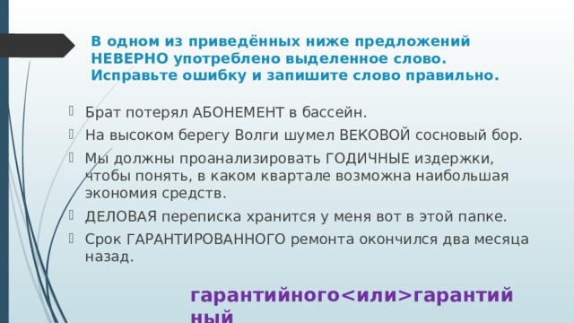 В одном из приведённых ниже предложений НЕВЕРНО употреблено выделенное слово. Исправьте ошибку и запишите слово правильно. Брат потерял АБОНЕМЕНТ в бассейн. На высоком берегу Волги шумел ВЕКОВОЙ сосновый бор. Мы должны проанализировать ГОДИЧНЫЕ издержки, чтобы понять, в каком квартале возможна наибольшая экономия средств. ДЕЛОВАЯ переписка хранится у меня вот в этой папке. Срок ГАРАНТИРОВАННОГО ремонта окончился два месяца назад. гарантийногогарантийный 