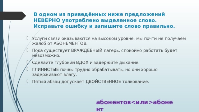 В одном из приведённых ниже предложений НЕВЕРНО употреблено выделенное слово. Исправьте ошибку и запишите слово правильно. Услуги связи оказываются на высоком уровне: мы почти не получаем жалоб от АБОНЕМЕНТОВ. Пока существует ВРАЖДЕБНЫЙ лагерь, спокойно работать будет невозможно. Сделайте глубокий ВДОХ и задержите дыхание. ГЛИНИСТЫЕ почвы трудно обрабатывать, но они хорошо задерживают влагу. Пятый абзац допускает ДВОЙСТВЕННОЕ толкование. абонентовабонент 