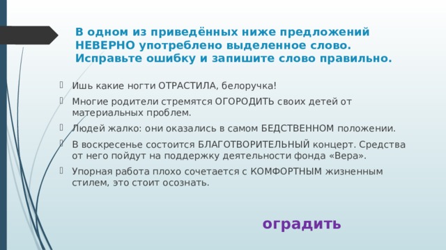 В одном из приведённых ниже предложений НЕВЕРНО употреблено выделенное слово. Исправьте ошибку и запишите слово правильно. Ишь какие ногти ОТРАСТИЛА, белоручка! Многие родители стремятся ОГОРОДИТЬ своих детей от материальных проблем. Людей жалко: они оказались в самом БЕДСТВЕННОМ положении. В воскресенье состоится БЛАГОТВОРИТЕЛЬНЫЙ концерт. Средства от него пойдут на поддержку деятельности фонда «Вера». Упорная работа плохо сочетается с КОМФОРТНЫМ жизненным стилем, это стоит осознать. оградить 