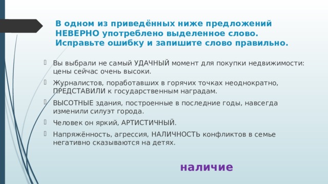 В одном из приведённых ниже предложений НЕВЕРНО употреблено выделенное слово. Исправьте ошибку и запишите слово правильно. Вы выбрали не самый УДАЧНЫЙ момент для покупки недвижимости: цены сейчас очень высоки. Журналистов, поработавших в горячих точках неоднократно, ПРЕДСТАВИЛИ к государственным наградам. ВЫСОТНЫЕ здания, построенные в последние годы, навсегда изменили силуэт города. Человек он яркий, АРТИСТИЧНЫЙ. Напряжённость, агрессия, НАЛИЧНОСТЬ конфликтов в семье негативно сказываются на детях. наличие 