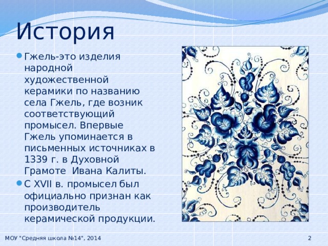 История Гжель-это изделия народной художественной керамики по названию села Гжель, где возник соответствующий промысел. Впервые Гжель упоминается в письменных источниках в 1339 г. в Духовной Грамоте Ивана Калиты. С XVII в. промысел был официально признан как производитель керамической продукции. МОУ 