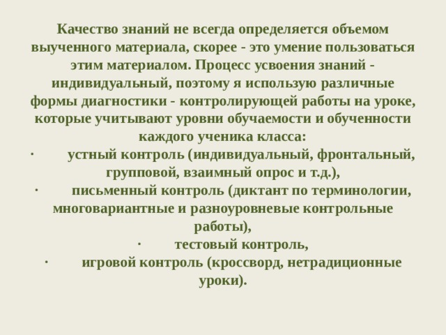 Качество знаний не всегда определяется объемом выученного материала, скорее - это умение пользоваться этим материалом. Процесс усвоения знаний - индивидуальный, поэтому я использую различные формы диагностики - контролирующей работы на уроке, которые учитывают уровни обучаемости и обученности каждого ученика класса:  ·         устный контроль (индивидуальный, фронтальный, групповой, взаимный опрос и т.д.),  ·         письменный контроль (диктант по терминологии, многовариантные и разноуровневые контрольные работы),  ·         тестовый контроль,  ·         игровой контроль (кроссворд, нетрадиционные уроки).   