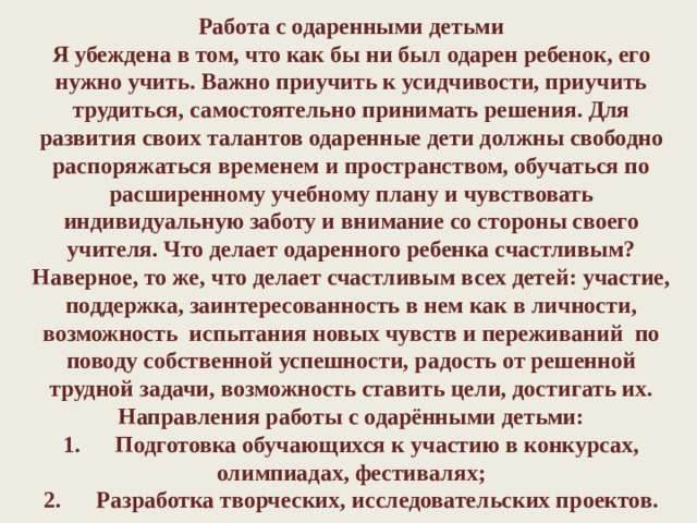   Работа с одаренными детьми  Я убеждена в том, что как бы ни был одарен ребенок, его нужно учить. Важно приучить к усидчивости, приучить трудиться, самостоятельно принимать решения. Для развития своих талантов одаренные дети должны свободно распоряжаться временем и пространством, обучаться по расширенному учебному плану и чувствовать индивидуальную заботу и внимание со стороны своего учителя. Что делает одаренного ребенка счастливым? Наверное, то же, что делает счастливым всех детей: участие, поддержка, заинтересованность в нем как в личности, возможность  испытания новых чувств и переживаний  по поводу собственной успешности, радость от решенной трудной задачи, возможность ставить цели, достигать их.  Направления работы с одарёнными детьми:  1.      Подготовка обучающихся к участию в конкурсах, олимпиадах, фестивалях;  2.      Разработка творческих, исследовательских проектов.      