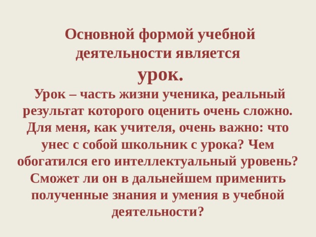  Основной формой учебной деятельности является  урок.  Урок – часть жизни ученика, реальный результат которого оценить очень сложно. Для меня, как учителя, очень важно: что унес с собой школьник с урока? Чем обогатился его интеллектуальный уровень? Сможет ли он в дальнейшем применить полученные знания и умения в учебной деятельности? 