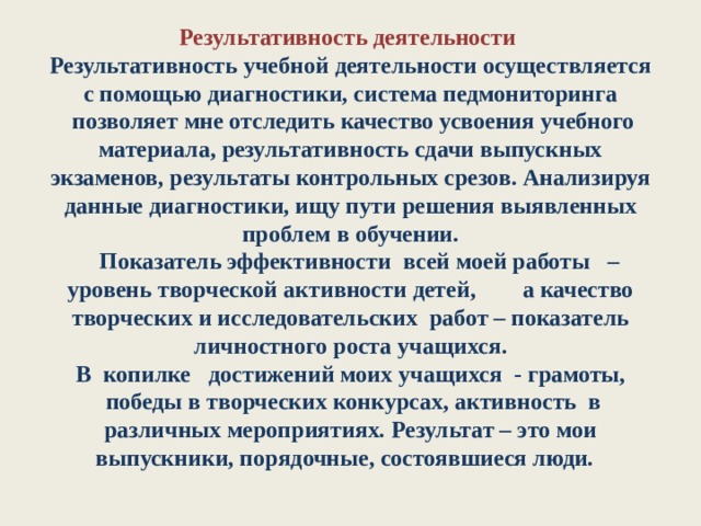 Результативность деятельности  Результативность учебной деятельности осуществляется с помощью диагностики, система педмониторинга  позволяет мне отследить качество усвоения учебного материала, результативность сдачи выпускных экзаменов, результаты контрольных срезов. Анализируя данные диагностики, ищу пути решения выявленных проблем в обучении.     Показатель эффективности  всей моей работы   – уровень творческой активности детей,        а качество творческих и исследовательских  работ – показатель личностного роста учащихся.  В  копилке   достижений моих учащихся  - грамоты,  победы в творческих конкурсах, активность  в различных мероприятиях .  Результат – это мои выпускники, порядочные, состоявшиеся люди.     