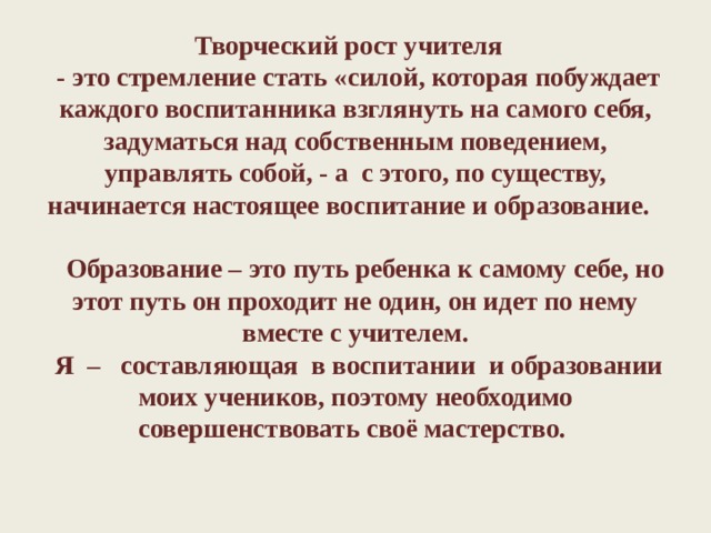 Творческий рост учителя     - это стремление стать «силой, которая побуждает каждого воспитанника взглянуть на самого себя, задуматься над собственным поведением, управлять собой, - а  с этого, по существу, начинается настоящее воспитание и образование.        Образование – это путь ребенка к самому себе, но этот путь он проходит не один, он идет по нему вместе с учителем.  Я –  составляющая  в воспитании  и образовании моих учеников, поэтому необходимо совершенствовать своё мастерство.   