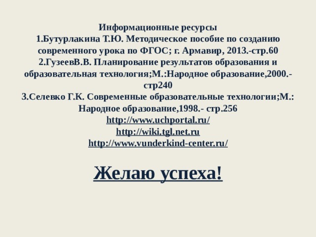 Информационные ресурсы  1.Бутурлакина Т.Ю. Методическое пособие по созданию современного урока по ФГОС; г. Армавир, 2013.-стр.60  2.ГузеевВ.В. Планирование результатов образования и образовательная технология;М.:Народное образование,2000.-стр240  3.Селевко Г.К. Современные образовательные технологии;М.: Народное образование,1998.- стр.256  http://www.uchportal.ru/  http://wiki.tgl.net.ru  http://www.vunderkind-center.ru/   Желаю успеха!   
