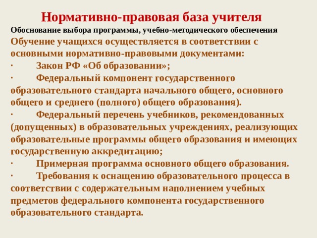 Нормативно-правовая база учителя  Обоснование выбора программы, учебно-методического обеспечения  Обучение учащихся осуществляется в соответствии с основными нормативно-правовыми документами:  ·         Закон РФ «Об образовании»;  ·         Федеральный компонент государственного образовательного стандарта начального общего, основного общего и среднего (полного) общего образования).  ·         Федеральный перечень учебников, рекомендованных (допущенных) в образовательных учреждениях, реализующих образовательные программы общего образования и имеющих государственную аккредитацию;  ·         Примерная программа основного общего образования.  ·         Требования к оснащению образовательного процесса в соответствии с содержательным наполнением учебных предметов федерального компонента государственного образовательного стандарта.   