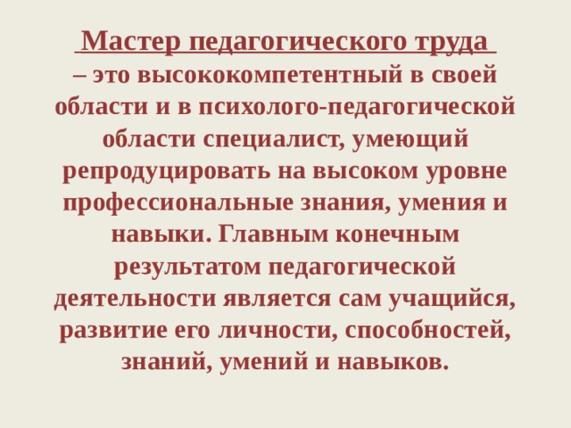  Мастер педагогического труда  – это высококомпетентный в своей области и в психолого-педагогической области специалист, умеющий репродуцировать на высоком уровне профессиональные знания, умения и навыки. Главным конечным результатом педагогической деятельности является сам учащийся, развитие его личности, способностей, знаний, умений и навыков.   