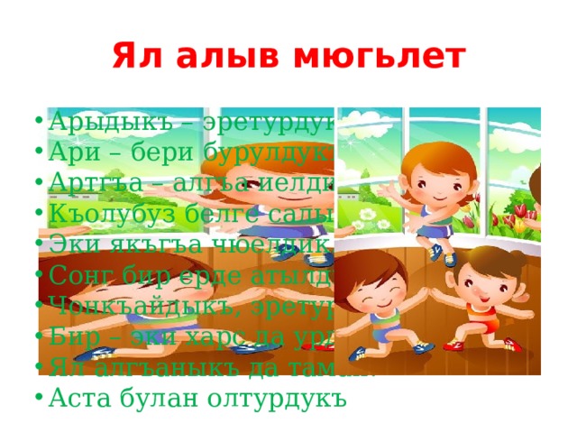 Ял алыв мюгьлет Арыдыкъ – эретурдукъ, Ари – бери бурулдукъ, Артгъа – алгъа иелдик. Къолубуз белге салып Эки якъгъа чюелдик. Сонг бир ерде атылдыкъ, Чонкъайдыкъ, эретурдукъ, Бир – эки харс да урдукъ. Ял алгъаныкъ да таман. Аста булан олтурдукъ 