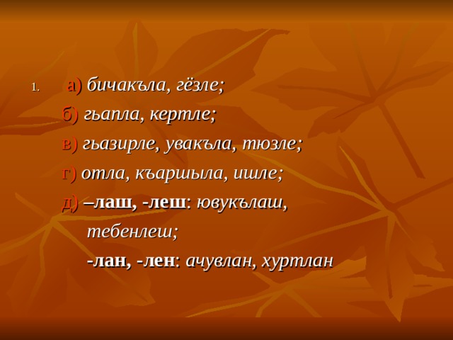 а)  бичакъла, гёзле ;  б)  гьапла, кертле ;  в)  гьазирле, увакъла, тюзле ;  г)  отла, къаршыла, ишле ;  д)  –лаш, -леш :  ювукълаш,  тебенлеш ;  -лан, -лен : ачувлан, хуртлан 
