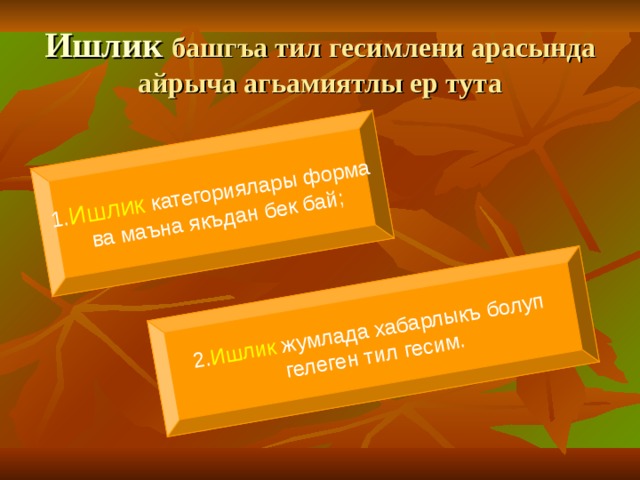 1. Ишлик категориялары форма  ва маъна якъдан бек бай ; 2. Ишлик жумлада хабарлыкъ болуп гелеген тил гесим. Ишлик башгъа тил гесимлени арасында айрыча агьамиятлы ер тута 