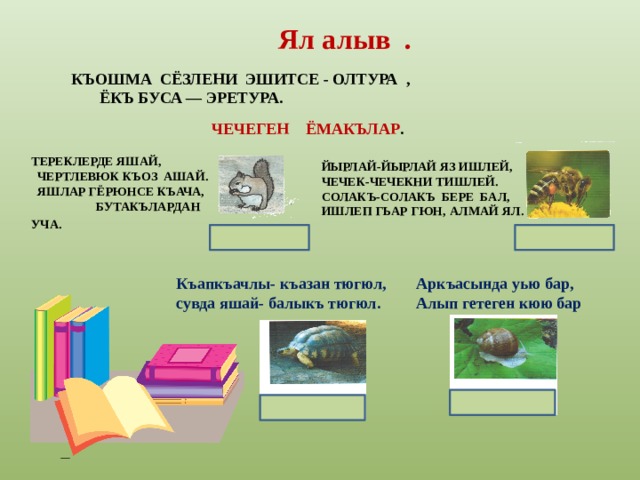 Ял алыв . КЪОШМА СЁЗЛЕНИ ЭШИТСЕ - ОЛТУРА ,  ЁКЪ БУСА — ЭРЕТУРА. ЧЕЧЕГЕН ЁМАКЪЛАР .     ТЕРЕКЛЕРДЕ ЯШАЙ,  ЧЕРТЛЕВЮК КЪОЗ АШАЙ.  ЯШЛАР ГЁРЮНСЕ КЪАЧА, БУТАКЪЛАРДАН УЧА.  ЙЫРЛАЙ-ЙЫРЛАЙ ЯЗ ИШЛЕЙ, ЧЕЧЕК-ЧЕЧЕКНИ ТИШЛЕЙ. СОЛАКЪ-СОЛАКЪ БЕРЕ БАЛ, ИШЛЕП ГЬАР ГЮН, АЛМАЙ ЯЛ. Къапкъачлы- къазан тюгюл,  сувда яшай- балыкъ тюгюл. Аркъасында уью бар,  Алып гетеген кюю бар 