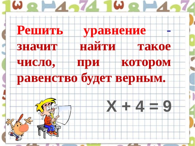 Решить уравнение - значит найти такое число, при котором равенство будет верным. Х + 4 = 9 