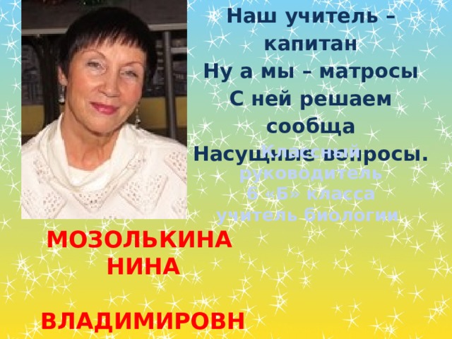 Наш учитель – капитан Ну а мы – матросы С ней решаем сообща Насущные вопросы. Классный руководитель  6 «Б» класса учитель биологии Мозолькина Нина  Владимировна 