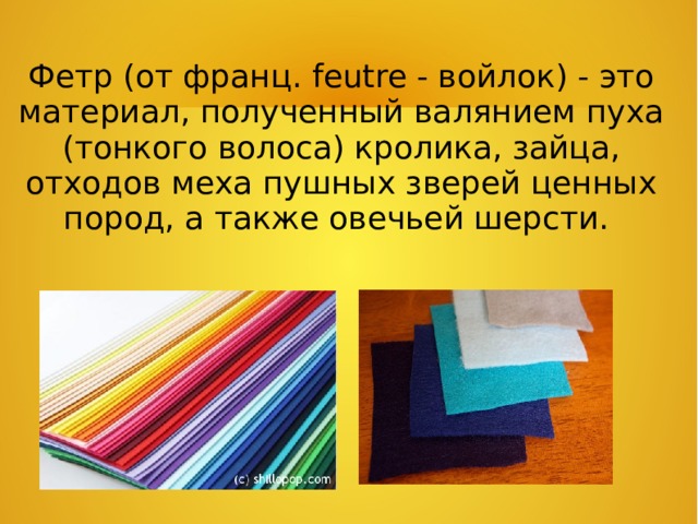 Фетр (от франц. feutre - войлок) - это материал, полученный валянием пуха (тонкого волоса) кролика, зайца, отходов меха пушных зверей ценных пород, а также овечьей шерсти.  