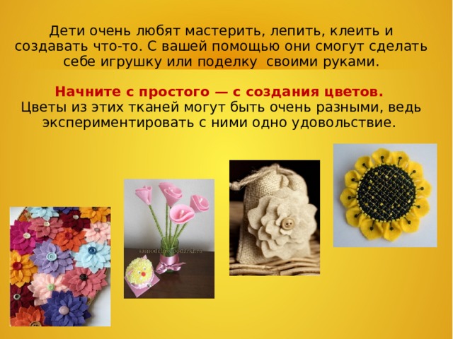   Дети очень любят мастерить, лепить, клеить и создавать что-то. С вашей помощью они смогут сделать себе игрушку или поделку своими руками.    Начните с простого — с создания цветов.  Цветы из этих тканей могут быть очень разными, ведь экспериментировать с ними одно удовольствие.   