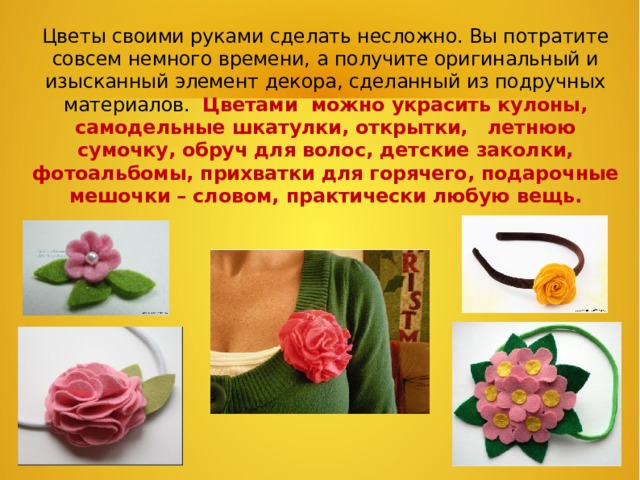 Цветы своими руками сделать несложно. Вы потратите совсем немного времени, а получите оригинальный и изысканный элемент декора, сделанный из подручных материалов. Цветами можно украсить кулоны, самодельные шкатулки, открытки, летнюю сумочку, обруч для волос, детские заколки, фотоальбомы, прихватки для горячего, подарочные мешочки – словом, практически любую вещь.   