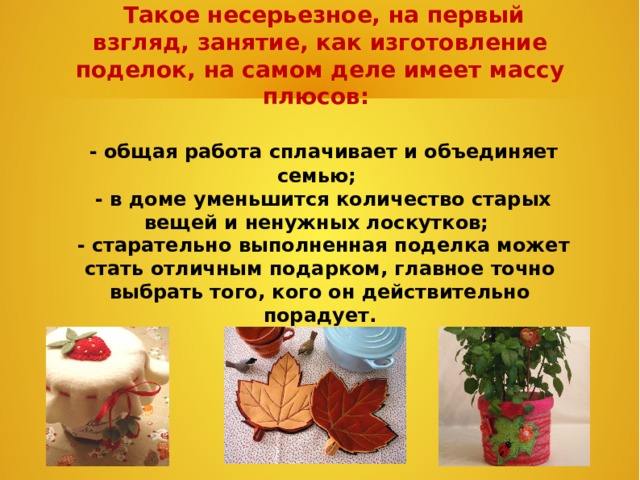  Такое несерьезное, на первый взгляд, занятие, как изготовление поделок, на самом деле имеет массу плюсов:   - общая работа сплачивает и объединяет семью;  - в доме уменьшится количество старых вещей и ненужных лоскутков;  - старательно выполненная поделка может стать отличным подарком, главное точно выбрать того, кого он действительно порадует.  