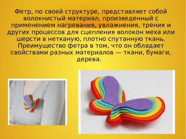 Фетр, по своей структуре, представляет собой волокнистый материал, произведенный с применением нагревания, увлажнения, трения и других процессов для сцепления волокон меха или шерсти в нетканую, плотно спутанную ткань. Преимущество фетра в том, что он обладает свойствами разных материалов — ткани, бумаги, дерева.   