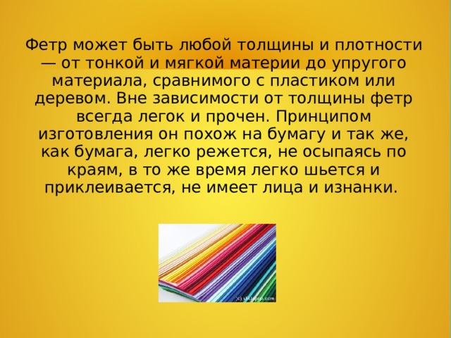 Фетр может быть любой толщины и плотности — от тонкой и мягкой материи до упругого материала, сравнимого с пластиком или деревом. Вне зависимости от толщины фетр всегда легок и прочен. Принципом изготовления он похож на бумагу и так же, как бумага, легко режется, не осыпаясь по краям, в то же время легко шьется и приклеивается, не имеет лица и изнанки.  