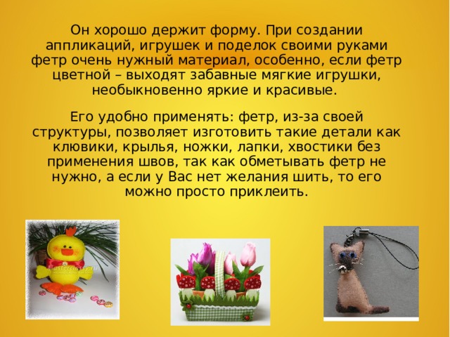 Он хорошо держит форму. При создании аппликаций, игрушек и поделок своими руками фетр очень нужный материал, особенно, если фетр цветной – выходят забавные мягкие игрушки, необыкновенно яркие и красивые. Его удобно применять: фетр, из-за своей структуры, позволяет изготовить такие детали как клювики, крылья, ножки, лапки, хвостики без применения швов, так как обметывать фетр не нужно, а если у Вас нет желания шить, то его можно просто приклеить.  