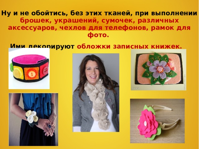 Ну и не обойтись, без этих тканей, при выполнении брошек, украшений, сумочек, различных аксессуаров, чехлов для телефонов, рамок для фото. Ими декорируют обложки записных книжек.    