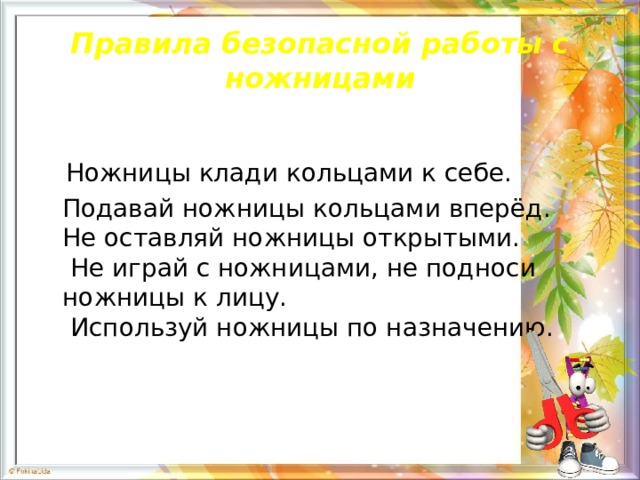 Правила безопасной работы с ножницами  Ножницы клади кольцами к себе.  Подавай ножницы кольцами вперёд.  Не оставляй ножницы открытыми.   Не играй с ножницами, не подноси ножницы к лицу.   Используй ножницы по назначению. 