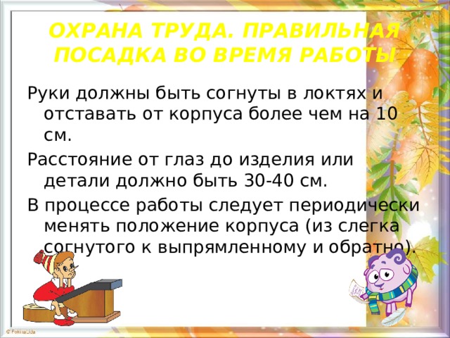 ОХРАНА ТРУДА. ПРАВИЛЬНАЯ ПОСАДКА ВО ВРЕМЯ РАБОТЫ Руки должны быть согнуты в локтях и отставать от корпуса более чем на 10 см. Расстояние от глаз до изделия или детали должно быть 30-40 см. В процессе работы следует периодически менять положение корпуса (из слегка согнутого к выпрямленному и обратно). 