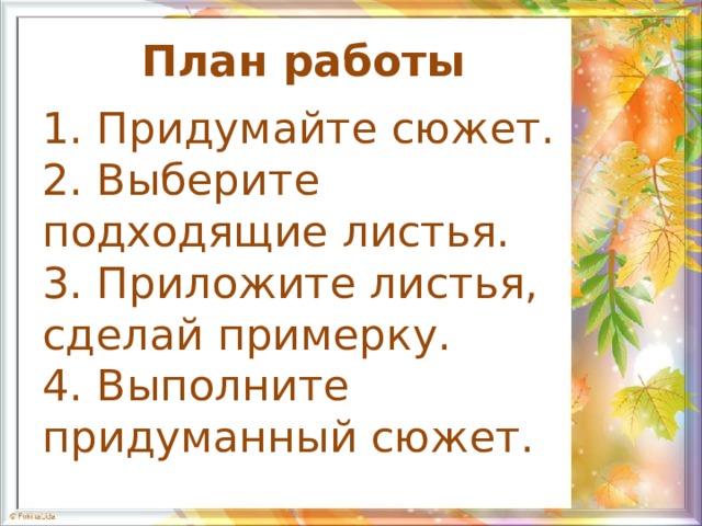 План работы 1. Придумайте сюжет. 2. Выберите подходящие листья. 3. Приложите листья, сделай примерку. 4. Выполните придуманный сюжет. 